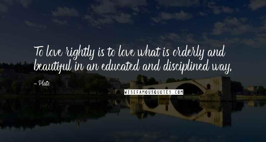 Plato Quotes: To love rightly is to love what is orderly and beautiful in an educated and disciplined way.