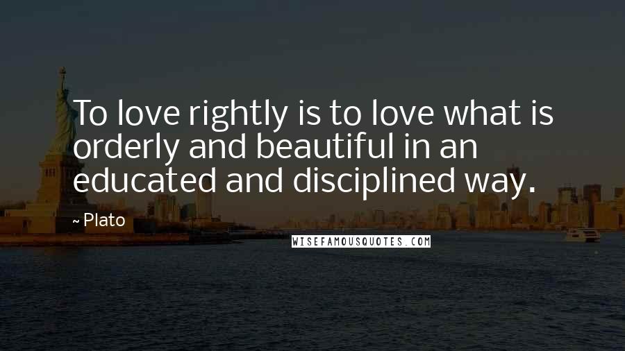 Plato Quotes: To love rightly is to love what is orderly and beautiful in an educated and disciplined way.