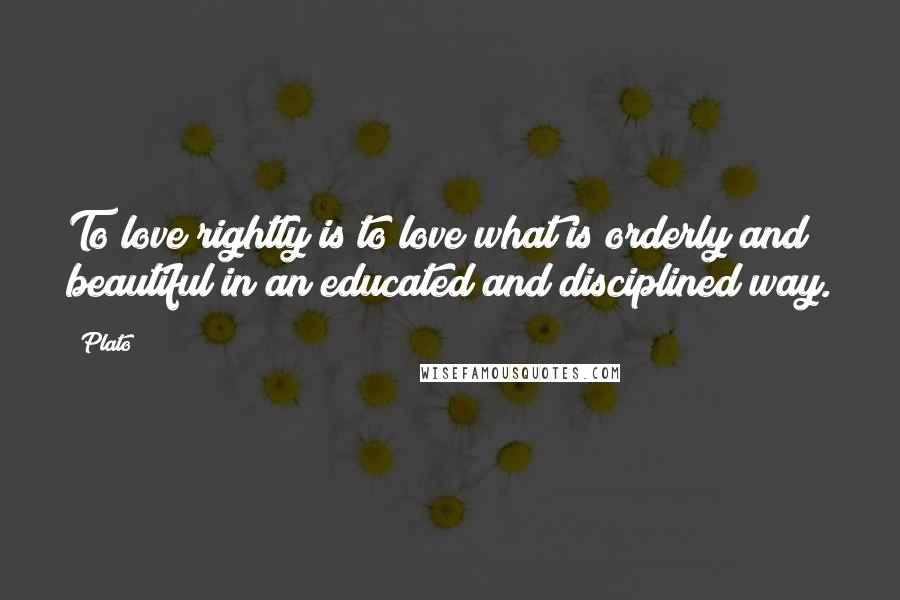 Plato Quotes: To love rightly is to love what is orderly and beautiful in an educated and disciplined way.