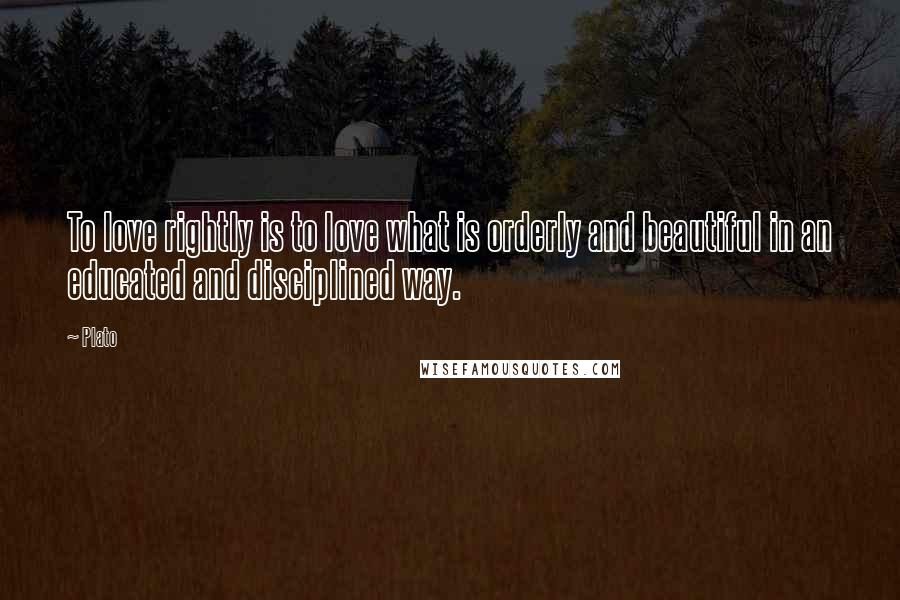 Plato Quotes: To love rightly is to love what is orderly and beautiful in an educated and disciplined way.