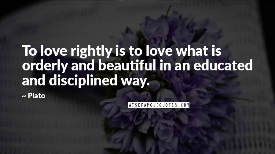 Plato Quotes: To love rightly is to love what is orderly and beautiful in an educated and disciplined way.