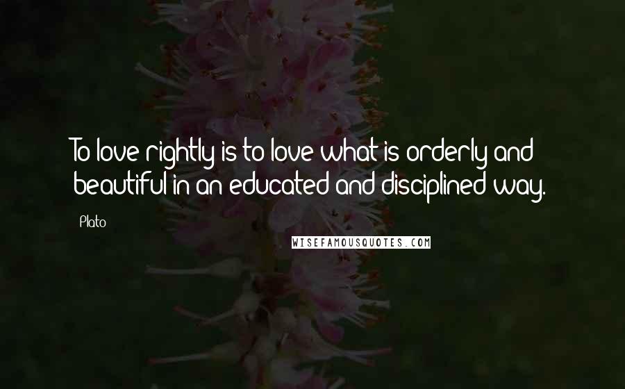 Plato Quotes: To love rightly is to love what is orderly and beautiful in an educated and disciplined way.