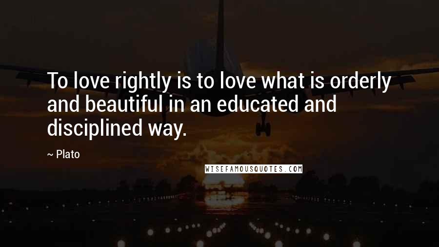 Plato Quotes: To love rightly is to love what is orderly and beautiful in an educated and disciplined way.