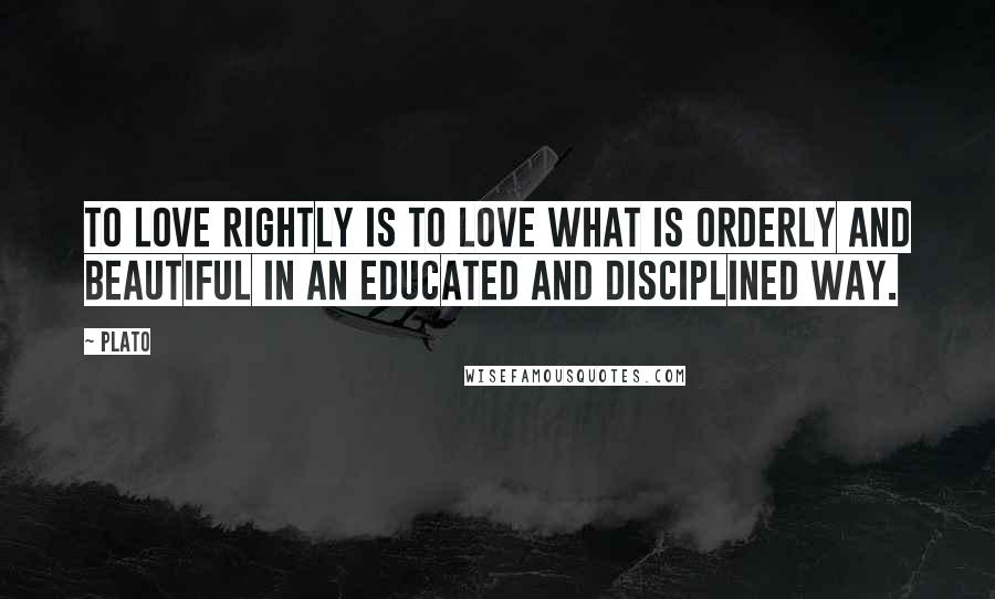 Plato Quotes: To love rightly is to love what is orderly and beautiful in an educated and disciplined way.