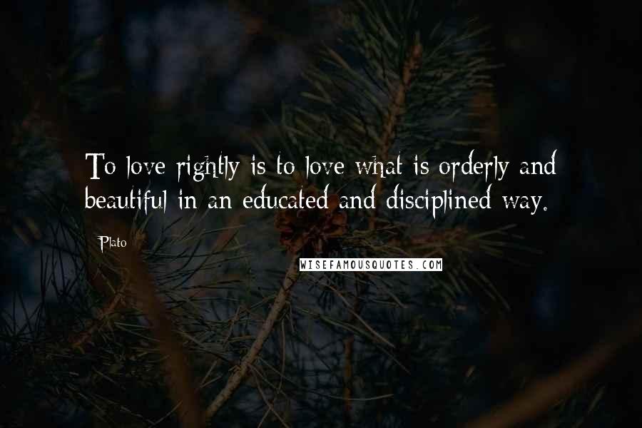 Plato Quotes: To love rightly is to love what is orderly and beautiful in an educated and disciplined way.