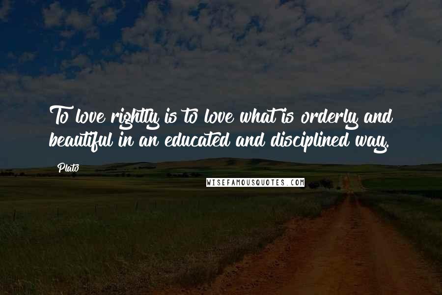 Plato Quotes: To love rightly is to love what is orderly and beautiful in an educated and disciplined way.