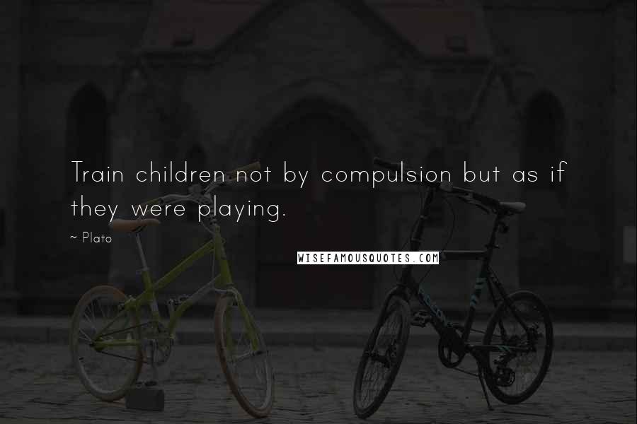 Plato Quotes: Train children not by compulsion but as if they were playing.