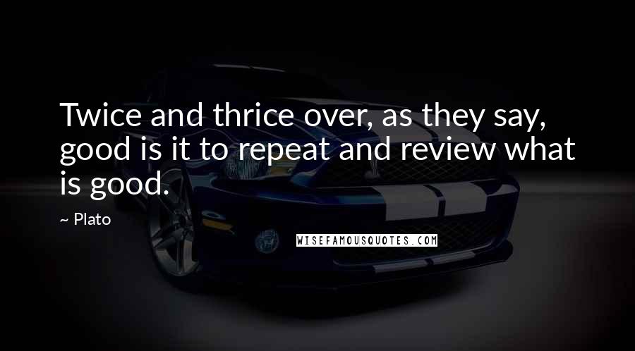 Plato Quotes: Twice and thrice over, as they say, good is it to repeat and review what is good.