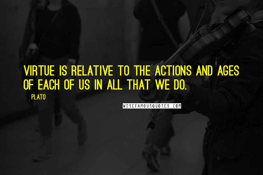 Plato Quotes: Virtue is relative to the actions and ages of each of us in all that we do.