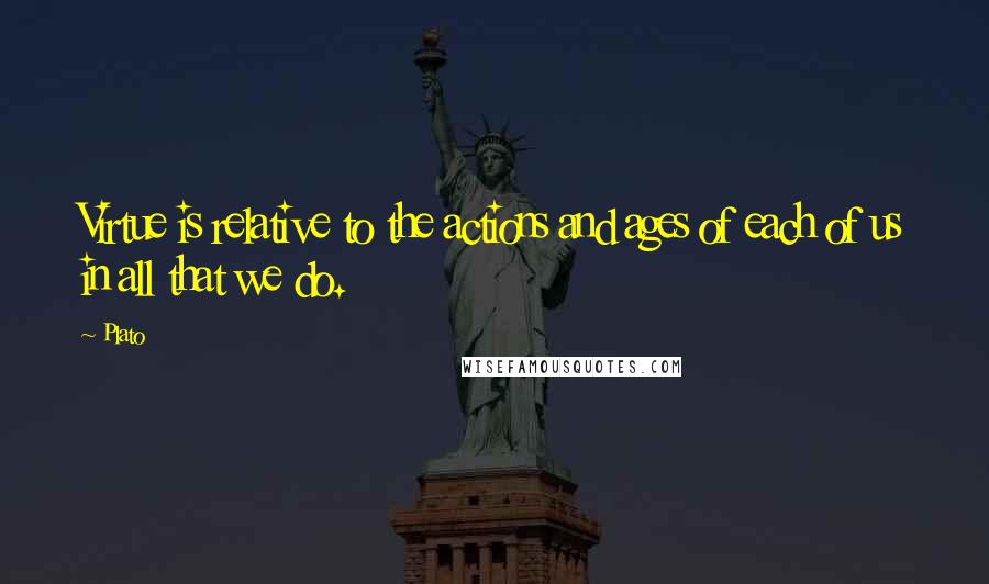 Plato Quotes: Virtue is relative to the actions and ages of each of us in all that we do.