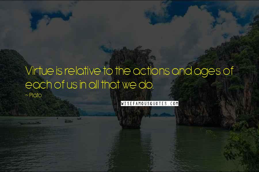 Plato Quotes: Virtue is relative to the actions and ages of each of us in all that we do.