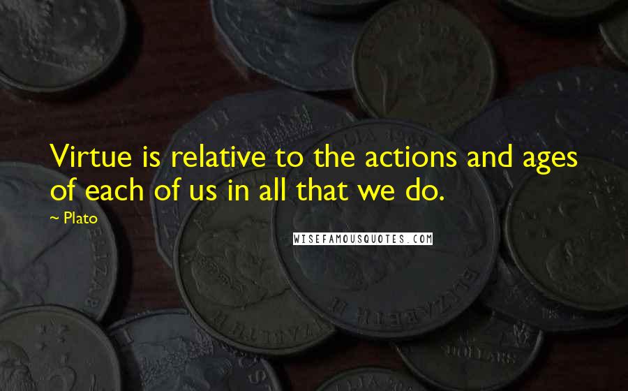 Plato Quotes: Virtue is relative to the actions and ages of each of us in all that we do.
