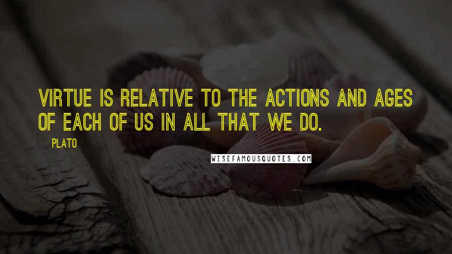 Plato Quotes: Virtue is relative to the actions and ages of each of us in all that we do.