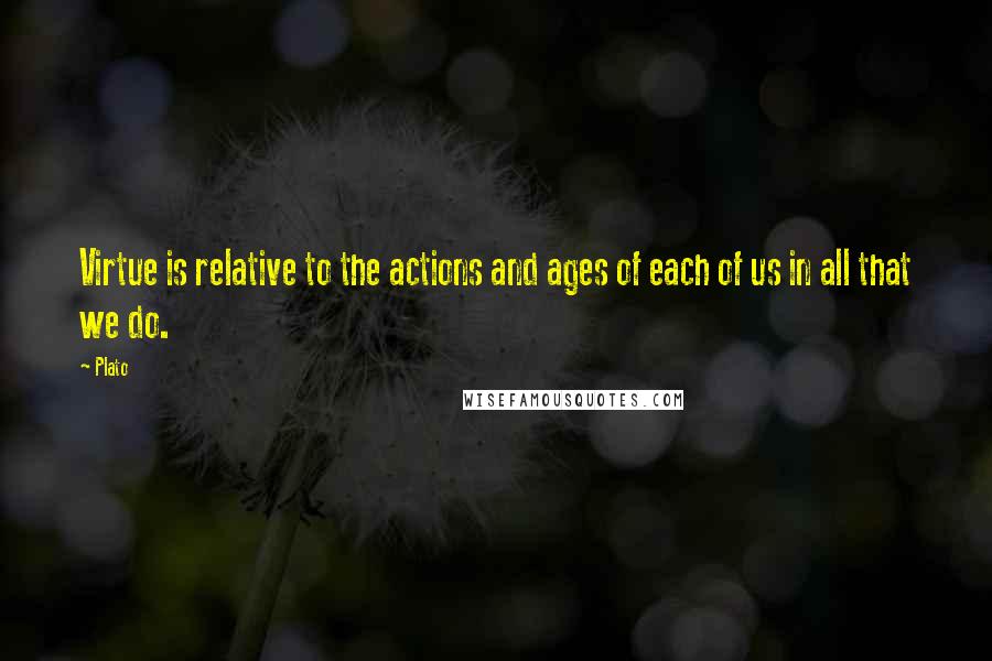 Plato Quotes: Virtue is relative to the actions and ages of each of us in all that we do.