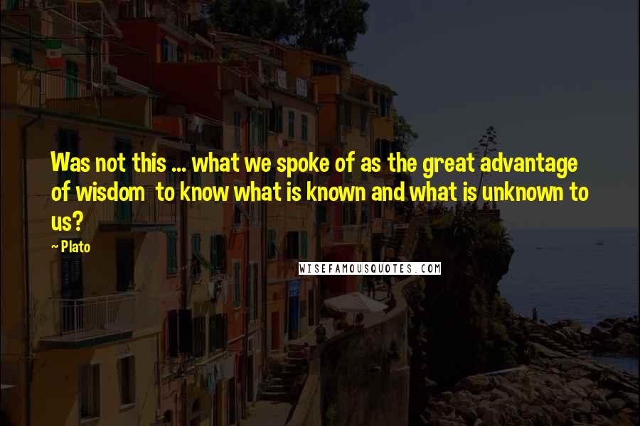 Plato Quotes: Was not this ... what we spoke of as the great advantage of wisdom  to know what is known and what is unknown to us?