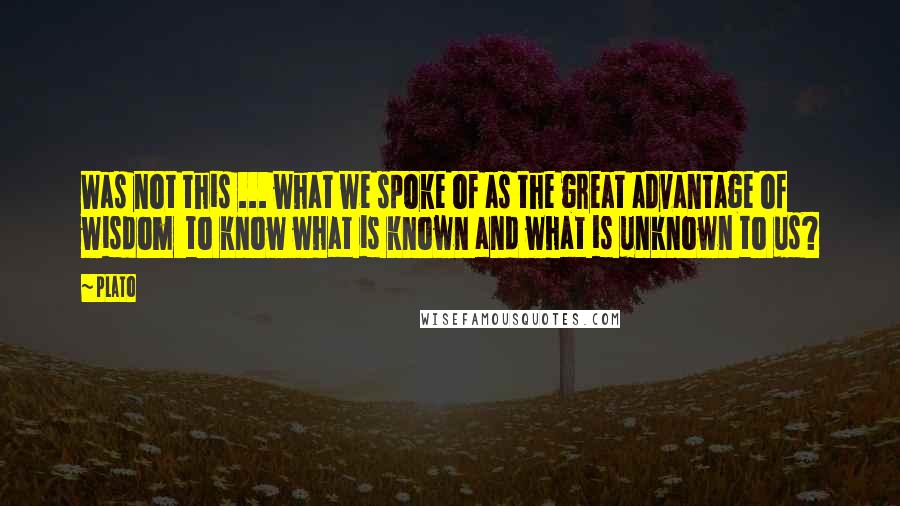 Plato Quotes: Was not this ... what we spoke of as the great advantage of wisdom  to know what is known and what is unknown to us?