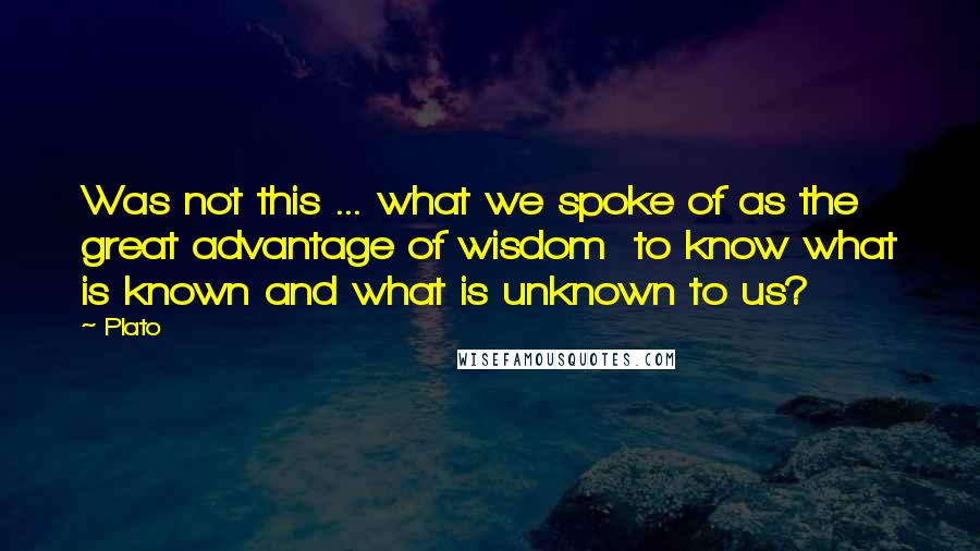 Plato Quotes: Was not this ... what we spoke of as the great advantage of wisdom  to know what is known and what is unknown to us?