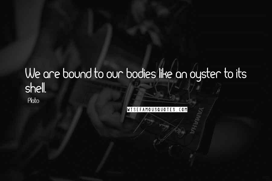 Plato Quotes: We are bound to our bodies like an oyster to its shell.
