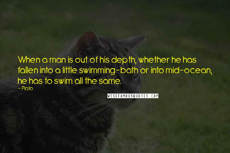 Plato Quotes: When a man is out of his depth, whether he has fallen into a little swimming-bath or into mid-ocean, he has to swim all the same.