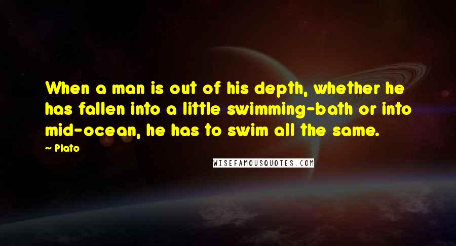 Plato Quotes: When a man is out of his depth, whether he has fallen into a little swimming-bath or into mid-ocean, he has to swim all the same.