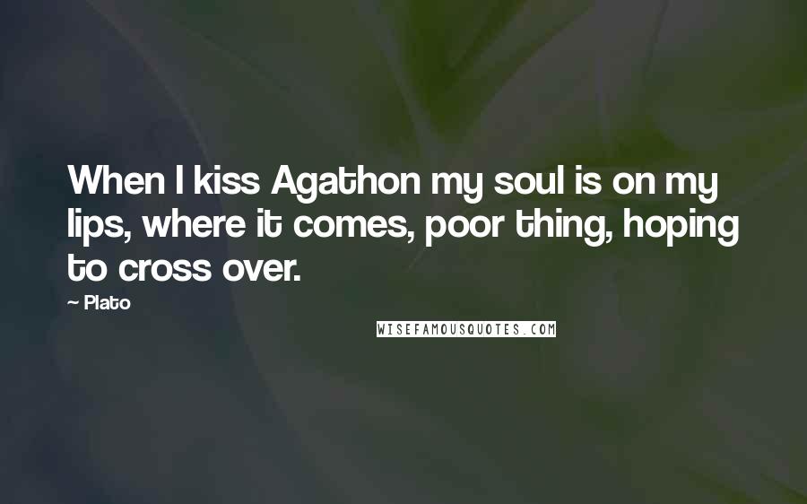 Plato Quotes: When I kiss Agathon my soul is on my lips, where it comes, poor thing, hoping to cross over.