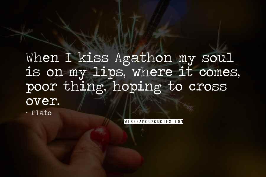 Plato Quotes: When I kiss Agathon my soul is on my lips, where it comes, poor thing, hoping to cross over.