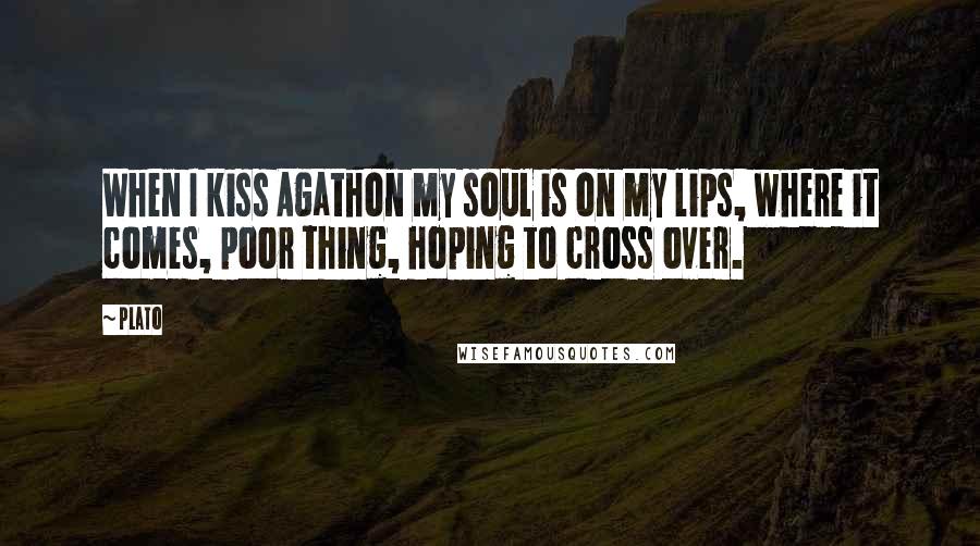 Plato Quotes: When I kiss Agathon my soul is on my lips, where it comes, poor thing, hoping to cross over.