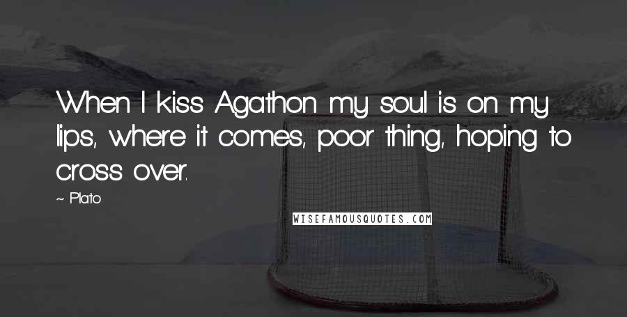 Plato Quotes: When I kiss Agathon my soul is on my lips, where it comes, poor thing, hoping to cross over.