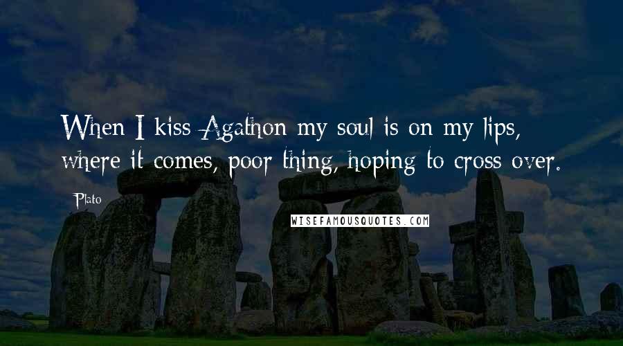 Plato Quotes: When I kiss Agathon my soul is on my lips, where it comes, poor thing, hoping to cross over.