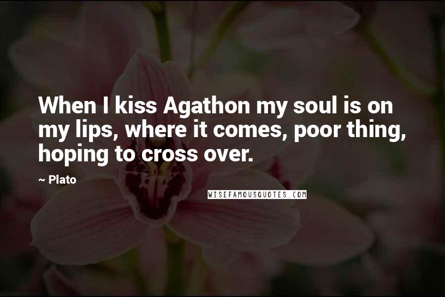 Plato Quotes: When I kiss Agathon my soul is on my lips, where it comes, poor thing, hoping to cross over.