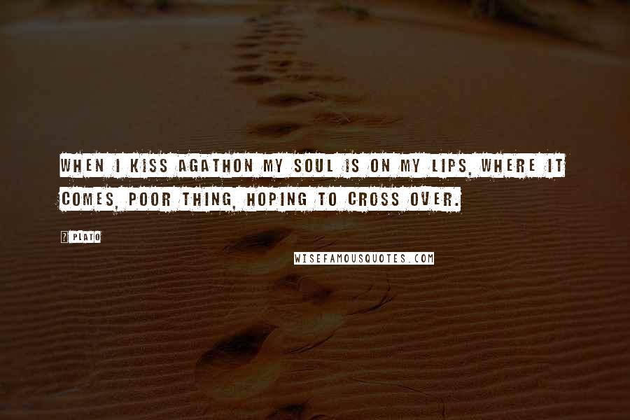 Plato Quotes: When I kiss Agathon my soul is on my lips, where it comes, poor thing, hoping to cross over.