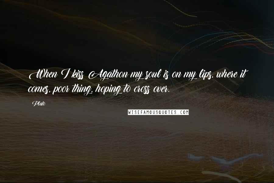 Plato Quotes: When I kiss Agathon my soul is on my lips, where it comes, poor thing, hoping to cross over.