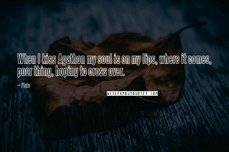 Plato Quotes: When I kiss Agathon my soul is on my lips, where it comes, poor thing, hoping to cross over.
