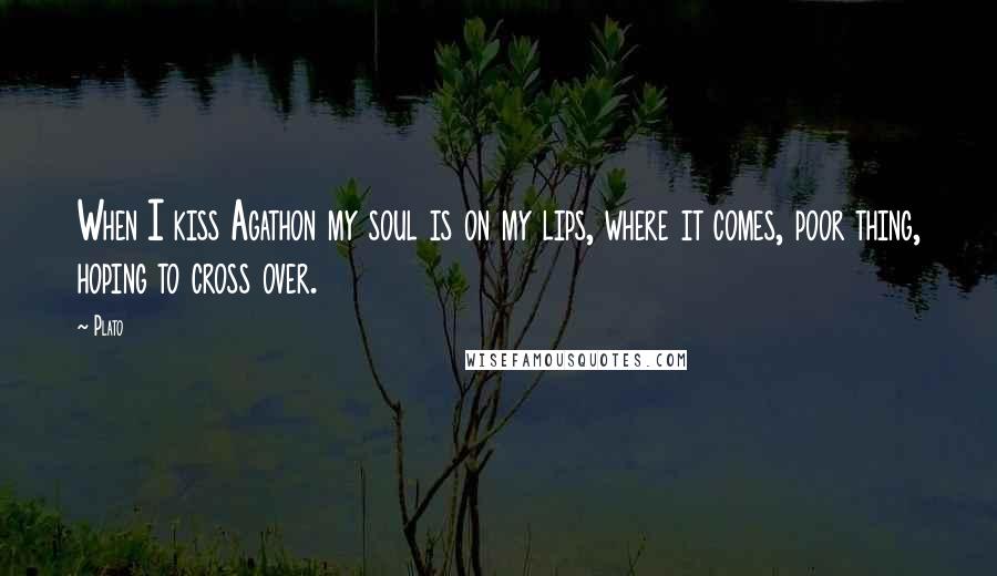 Plato Quotes: When I kiss Agathon my soul is on my lips, where it comes, poor thing, hoping to cross over.