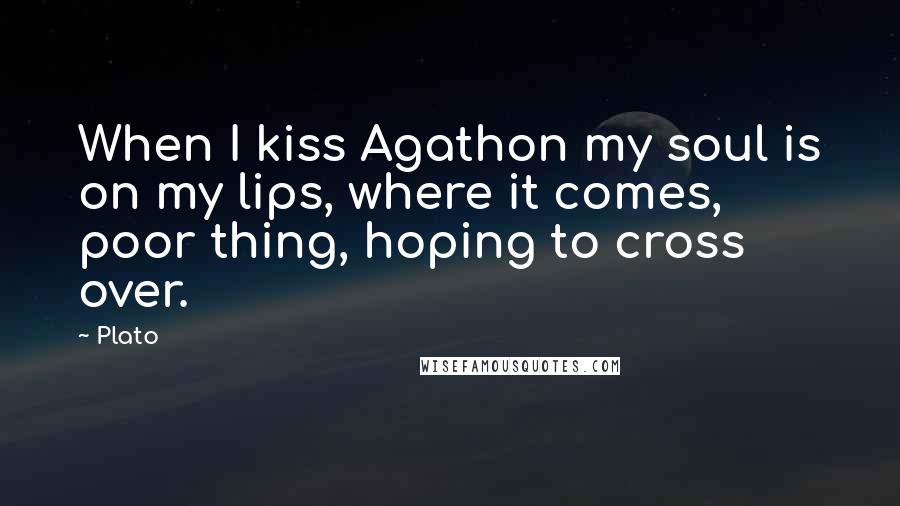 Plato Quotes: When I kiss Agathon my soul is on my lips, where it comes, poor thing, hoping to cross over.