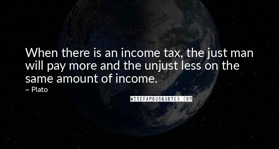 Plato Quotes: When there is an income tax, the just man will pay more and the unjust less on the same amount of income.