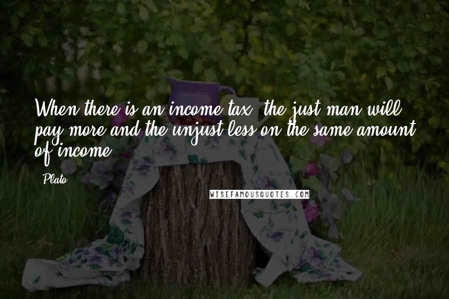 Plato Quotes: When there is an income tax, the just man will pay more and the unjust less on the same amount of income.