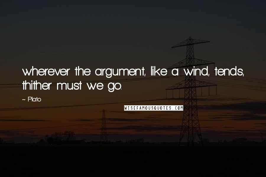 Plato Quotes: wherever the argument, like a wind, tends, thither must we go.
