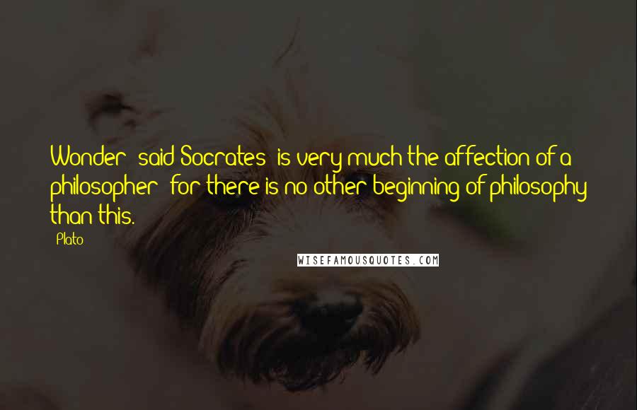 Plato Quotes: Wonder [said Socrates] is very much the affection of a philosopher; for there is no other beginning of philosophy than this.