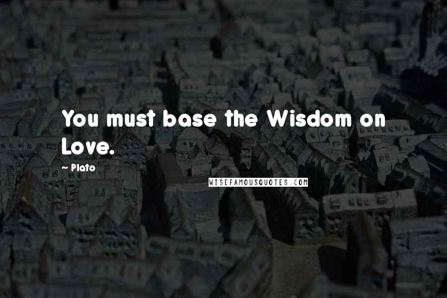 Plato Quotes: You must base the Wisdom on Love.