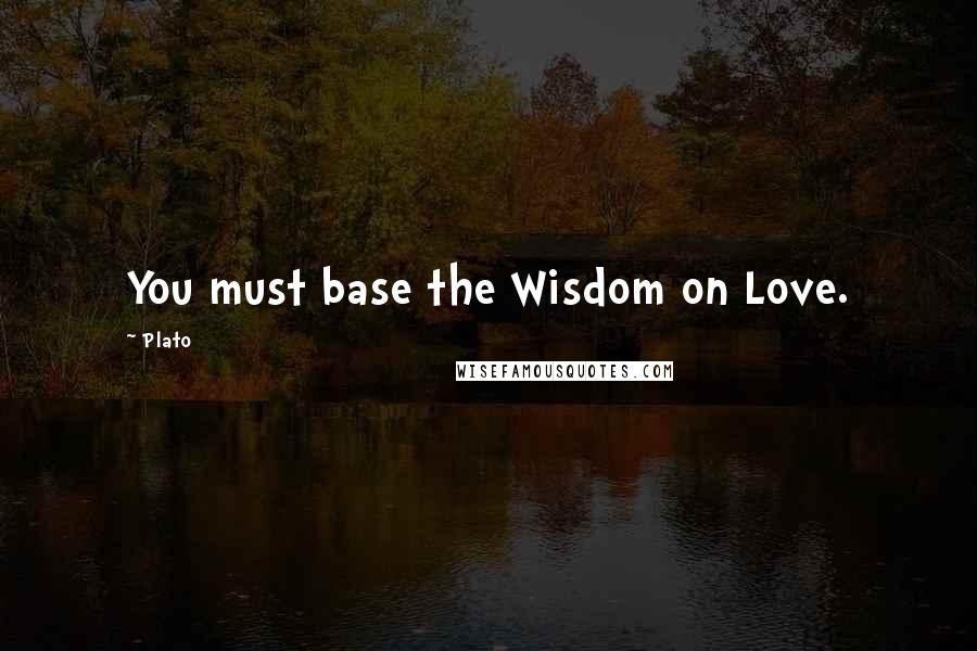 Plato Quotes: You must base the Wisdom on Love.