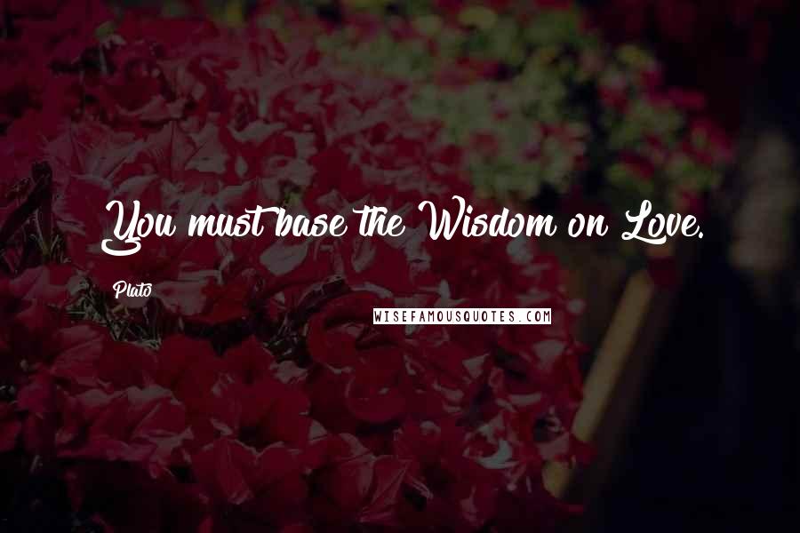 Plato Quotes: You must base the Wisdom on Love.