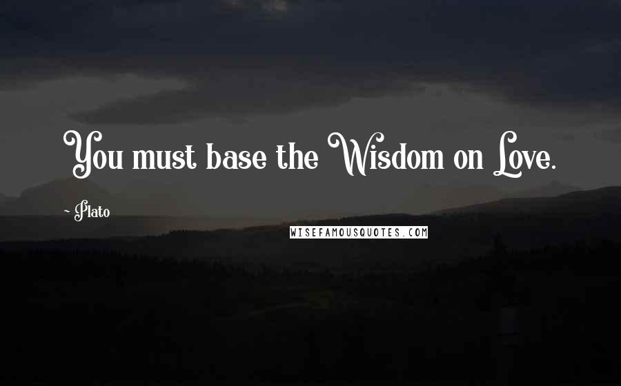 Plato Quotes: You must base the Wisdom on Love.