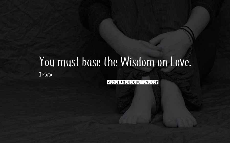 Plato Quotes: You must base the Wisdom on Love.