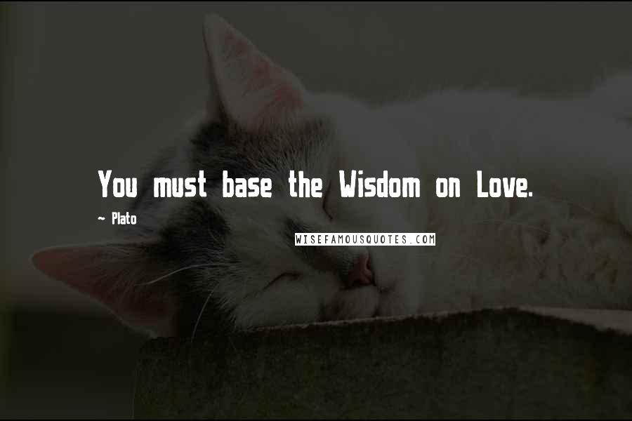 Plato Quotes: You must base the Wisdom on Love.