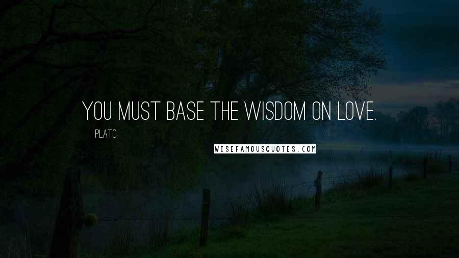 Plato Quotes: You must base the Wisdom on Love.