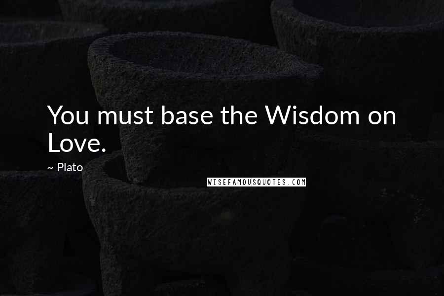 Plato Quotes: You must base the Wisdom on Love.