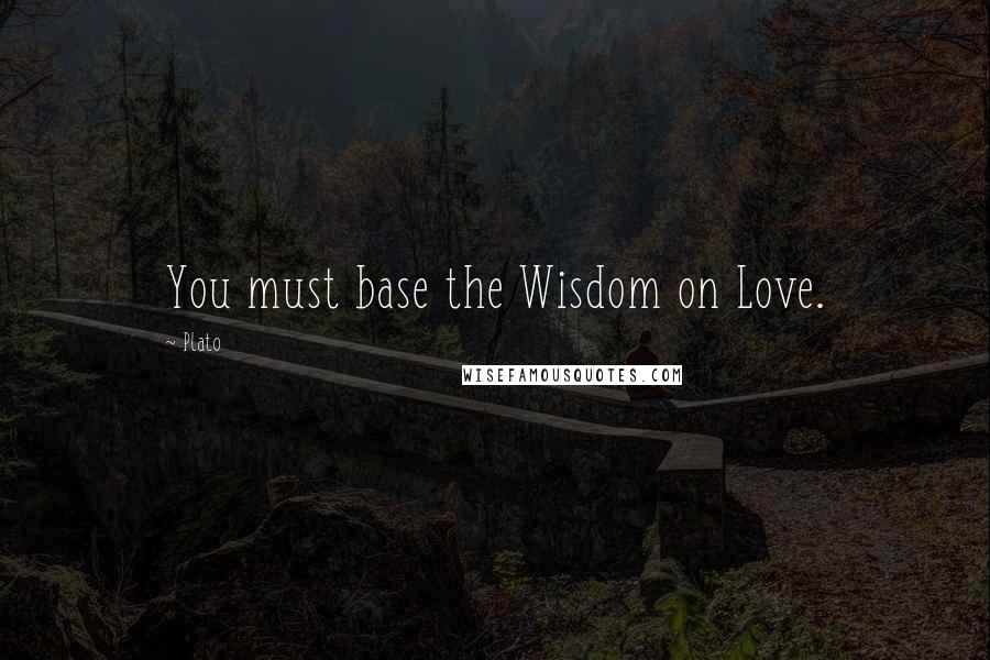 Plato Quotes: You must base the Wisdom on Love.