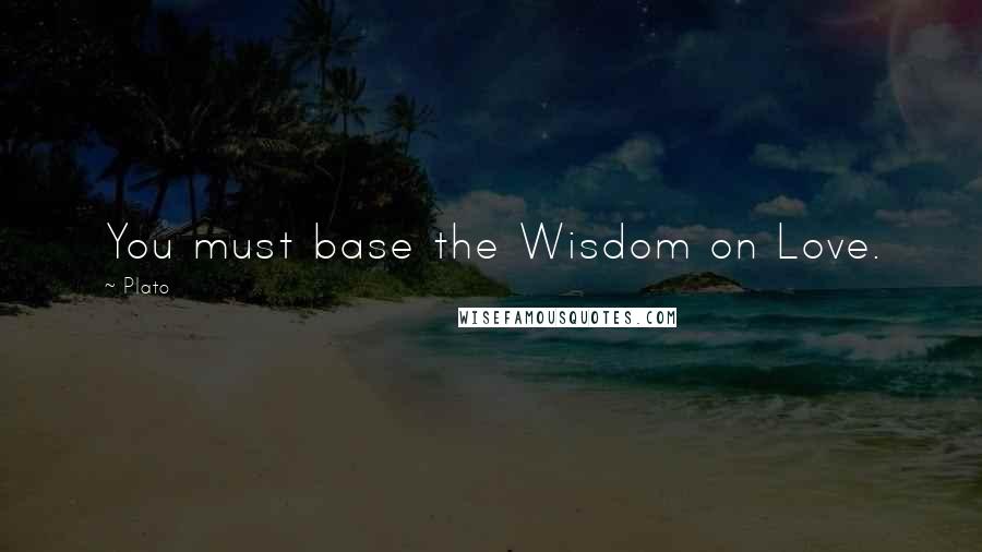 Plato Quotes: You must base the Wisdom on Love.