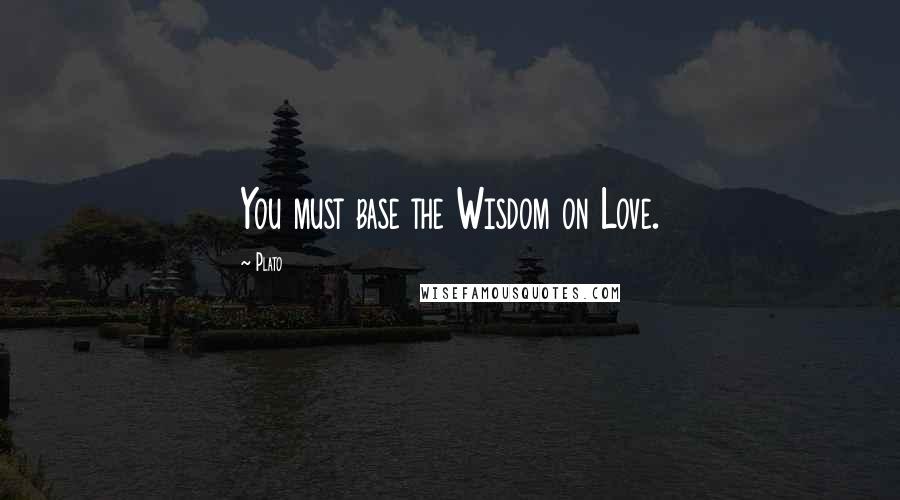 Plato Quotes: You must base the Wisdom on Love.